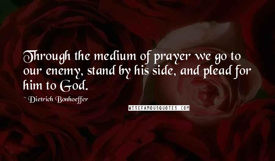 Dietrich Bonhoeffer Quotes: Through the medium of prayer we go to our enemy, stand by his side, and plead for him to God.