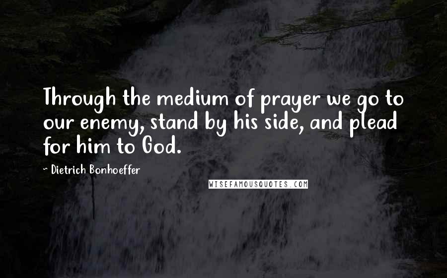 Dietrich Bonhoeffer Quotes: Through the medium of prayer we go to our enemy, stand by his side, and plead for him to God.