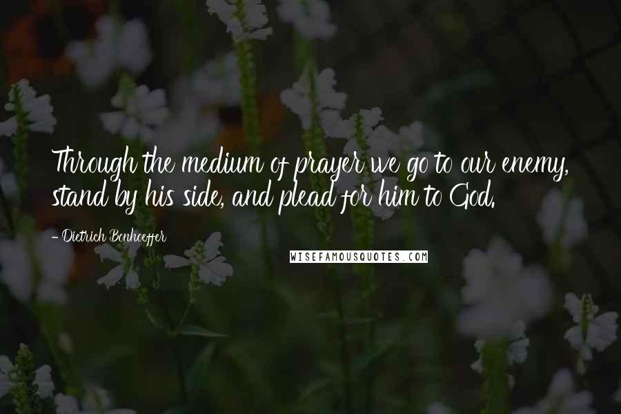 Dietrich Bonhoeffer Quotes: Through the medium of prayer we go to our enemy, stand by his side, and plead for him to God.