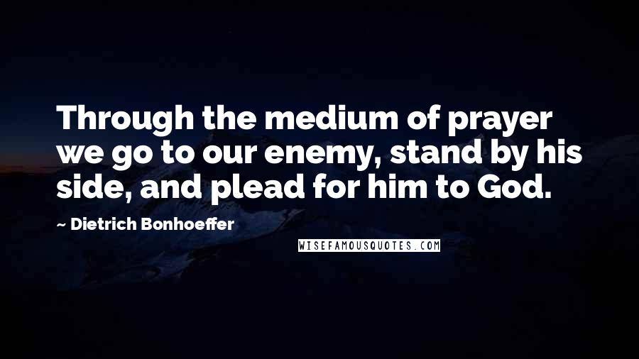 Dietrich Bonhoeffer Quotes: Through the medium of prayer we go to our enemy, stand by his side, and plead for him to God.