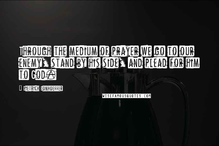 Dietrich Bonhoeffer Quotes: Through the medium of prayer we go to our enemy, stand by his side, and plead for him to God.