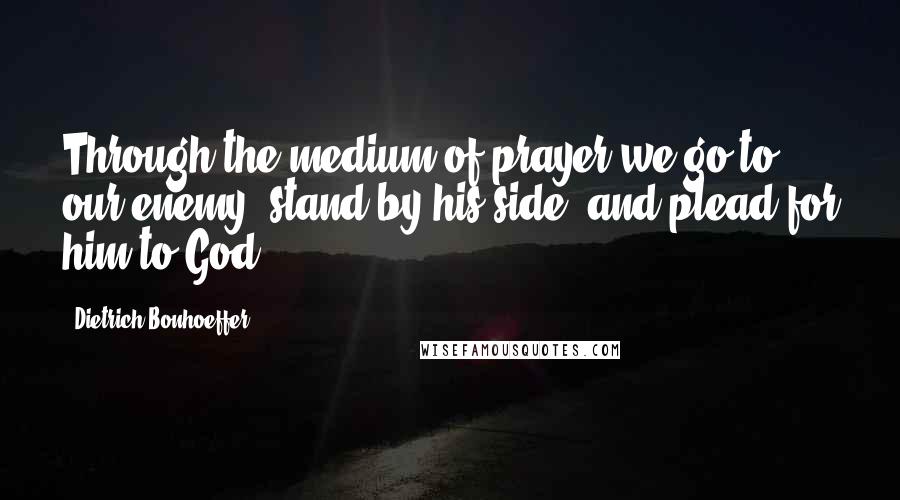 Dietrich Bonhoeffer Quotes: Through the medium of prayer we go to our enemy, stand by his side, and plead for him to God.