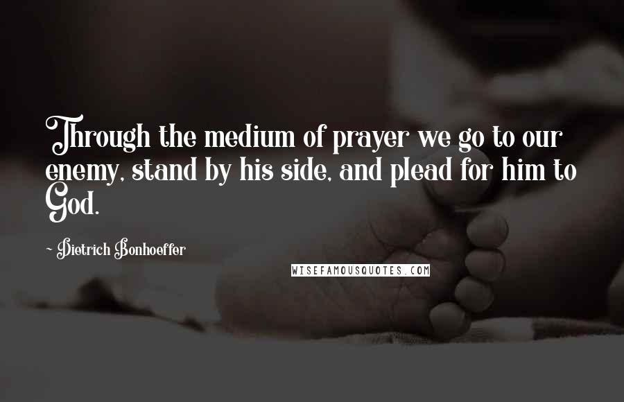 Dietrich Bonhoeffer Quotes: Through the medium of prayer we go to our enemy, stand by his side, and plead for him to God.