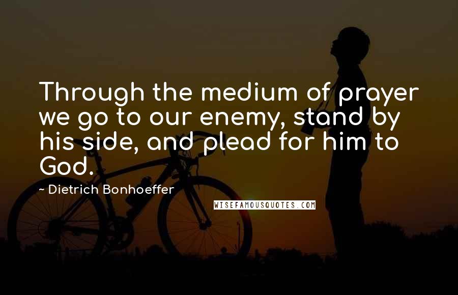 Dietrich Bonhoeffer Quotes: Through the medium of prayer we go to our enemy, stand by his side, and plead for him to God.