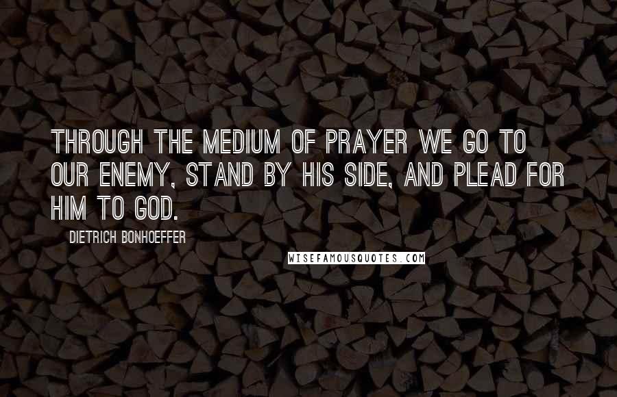 Dietrich Bonhoeffer Quotes: Through the medium of prayer we go to our enemy, stand by his side, and plead for him to God.