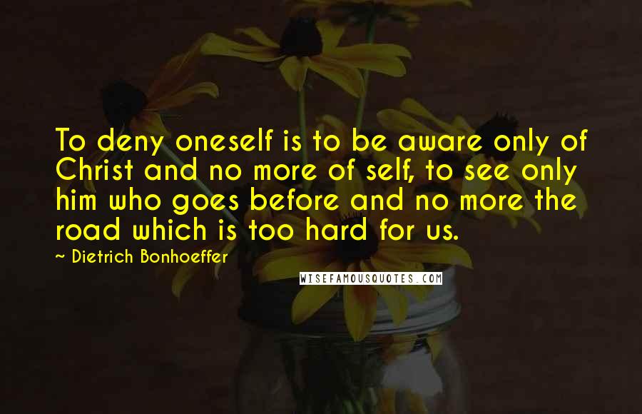 Dietrich Bonhoeffer Quotes: To deny oneself is to be aware only of Christ and no more of self, to see only him who goes before and no more the road which is too hard for us.