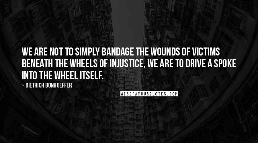 Dietrich Bonhoeffer Quotes: We are not to simply bandage the wounds of victims beneath the wheels of injustice, we are to drive a spoke into the wheel itself.