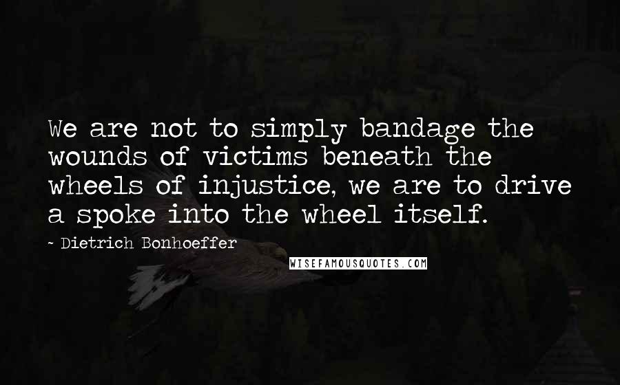 Dietrich Bonhoeffer Quotes: We are not to simply bandage the wounds of victims beneath the wheels of injustice, we are to drive a spoke into the wheel itself.