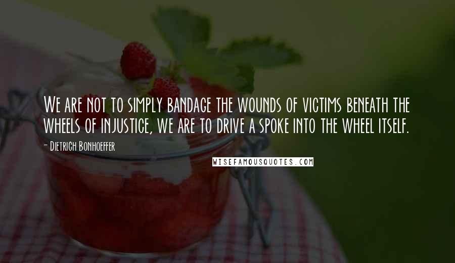 Dietrich Bonhoeffer Quotes: We are not to simply bandage the wounds of victims beneath the wheels of injustice, we are to drive a spoke into the wheel itself.