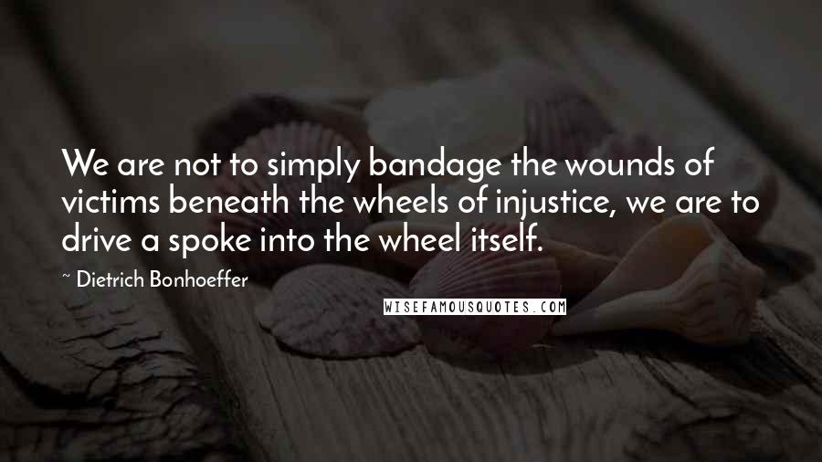 Dietrich Bonhoeffer Quotes: We are not to simply bandage the wounds of victims beneath the wheels of injustice, we are to drive a spoke into the wheel itself.