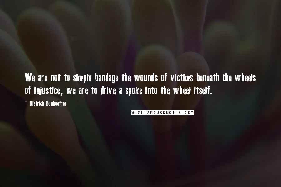 Dietrich Bonhoeffer Quotes: We are not to simply bandage the wounds of victims beneath the wheels of injustice, we are to drive a spoke into the wheel itself.