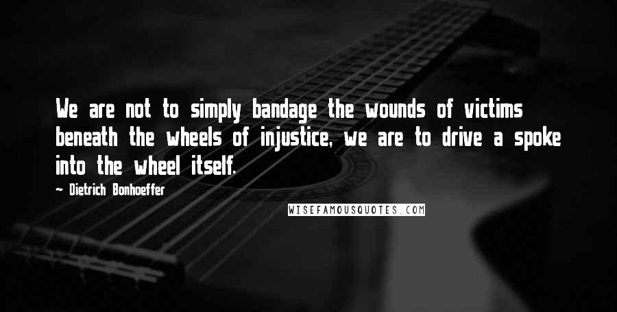 Dietrich Bonhoeffer Quotes: We are not to simply bandage the wounds of victims beneath the wheels of injustice, we are to drive a spoke into the wheel itself.