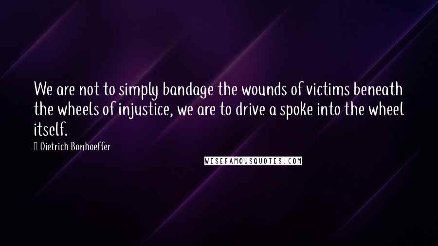 Dietrich Bonhoeffer Quotes: We are not to simply bandage the wounds of victims beneath the wheels of injustice, we are to drive a spoke into the wheel itself.