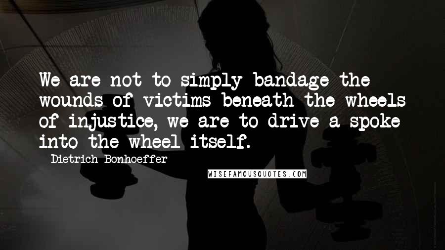 Dietrich Bonhoeffer Quotes: We are not to simply bandage the wounds of victims beneath the wheels of injustice, we are to drive a spoke into the wheel itself.