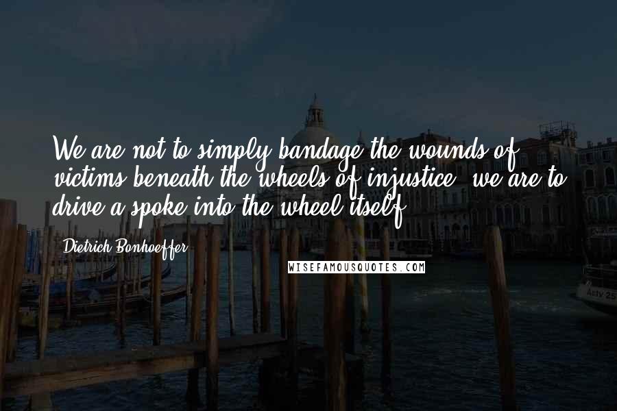 Dietrich Bonhoeffer Quotes: We are not to simply bandage the wounds of victims beneath the wheels of injustice, we are to drive a spoke into the wheel itself.