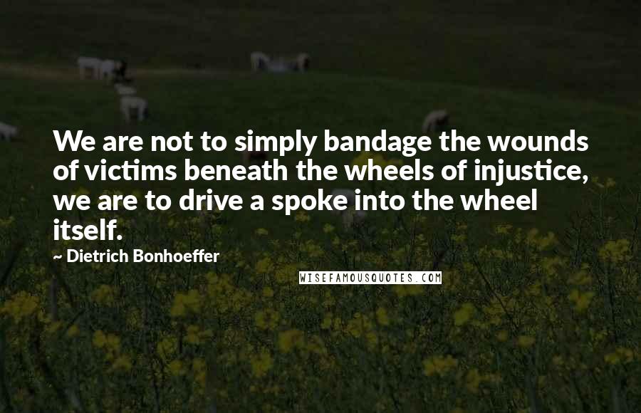 Dietrich Bonhoeffer Quotes: We are not to simply bandage the wounds of victims beneath the wheels of injustice, we are to drive a spoke into the wheel itself.