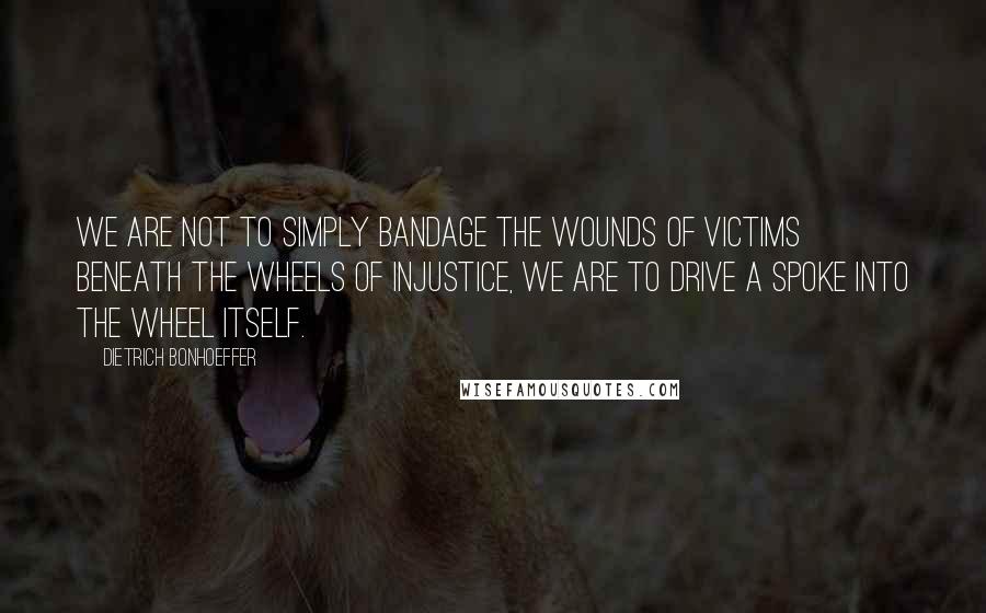 Dietrich Bonhoeffer Quotes: We are not to simply bandage the wounds of victims beneath the wheels of injustice, we are to drive a spoke into the wheel itself.