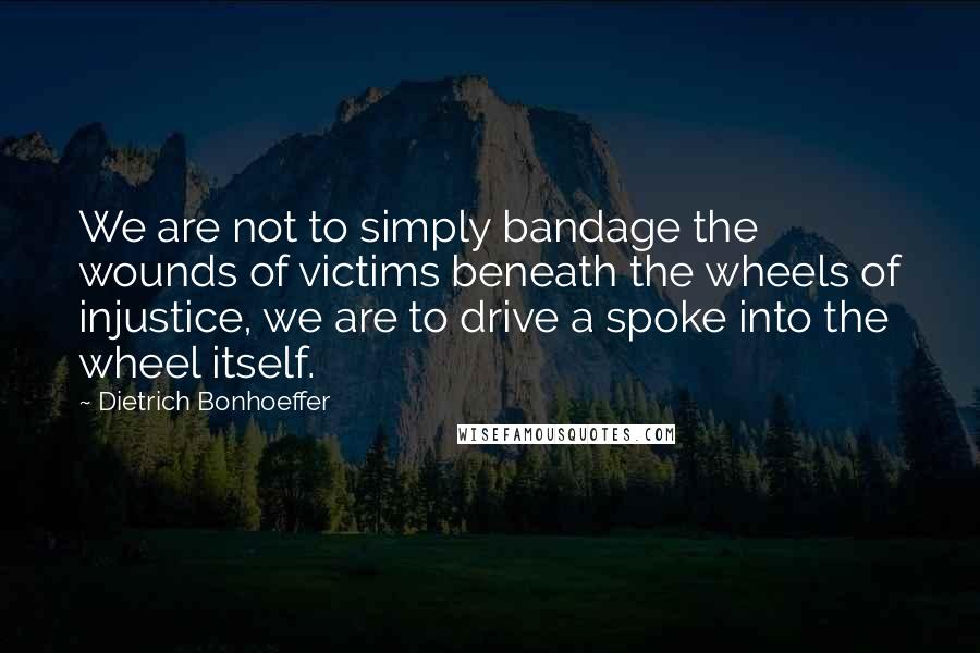 Dietrich Bonhoeffer Quotes: We are not to simply bandage the wounds of victims beneath the wheels of injustice, we are to drive a spoke into the wheel itself.