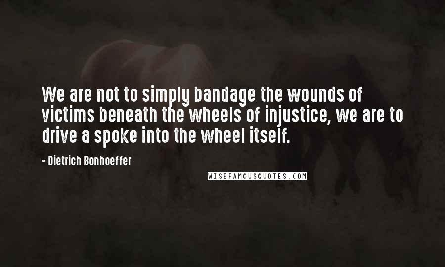Dietrich Bonhoeffer Quotes: We are not to simply bandage the wounds of victims beneath the wheels of injustice, we are to drive a spoke into the wheel itself.