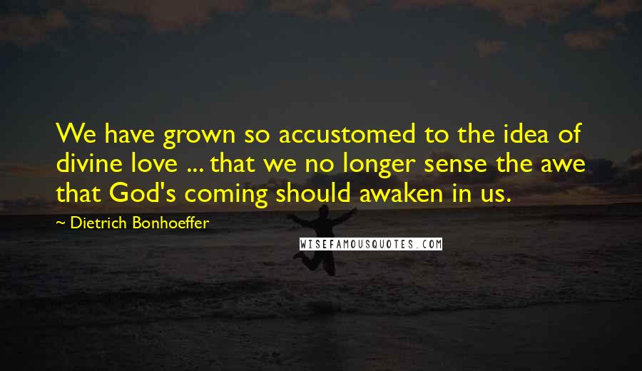 Dietrich Bonhoeffer Quotes: We have grown so accustomed to the idea of divine love ... that we no longer sense the awe that God's coming should awaken in us.