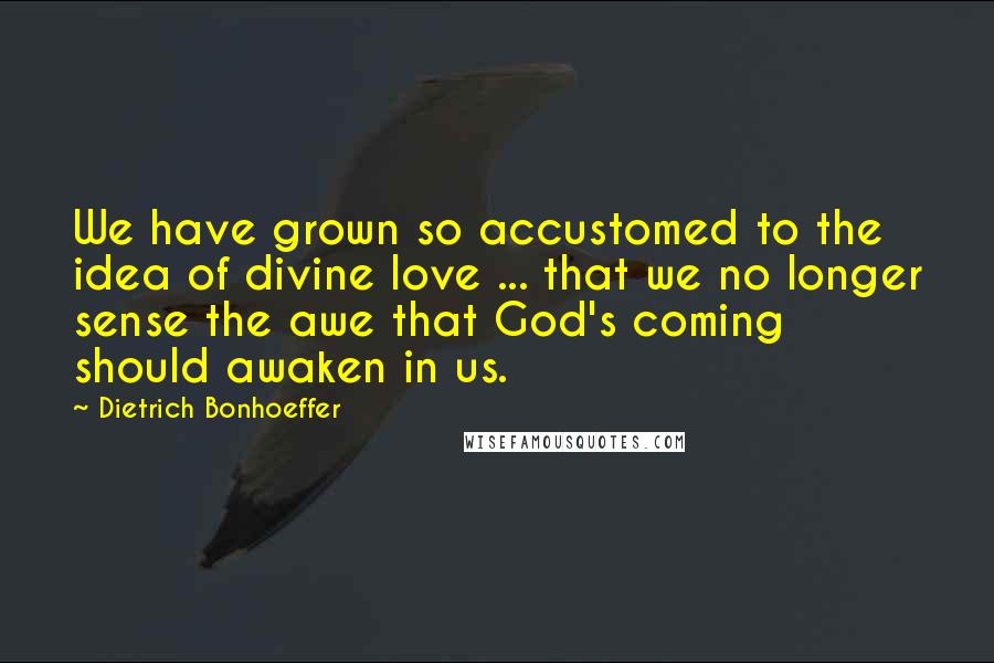Dietrich Bonhoeffer Quotes: We have grown so accustomed to the idea of divine love ... that we no longer sense the awe that God's coming should awaken in us.