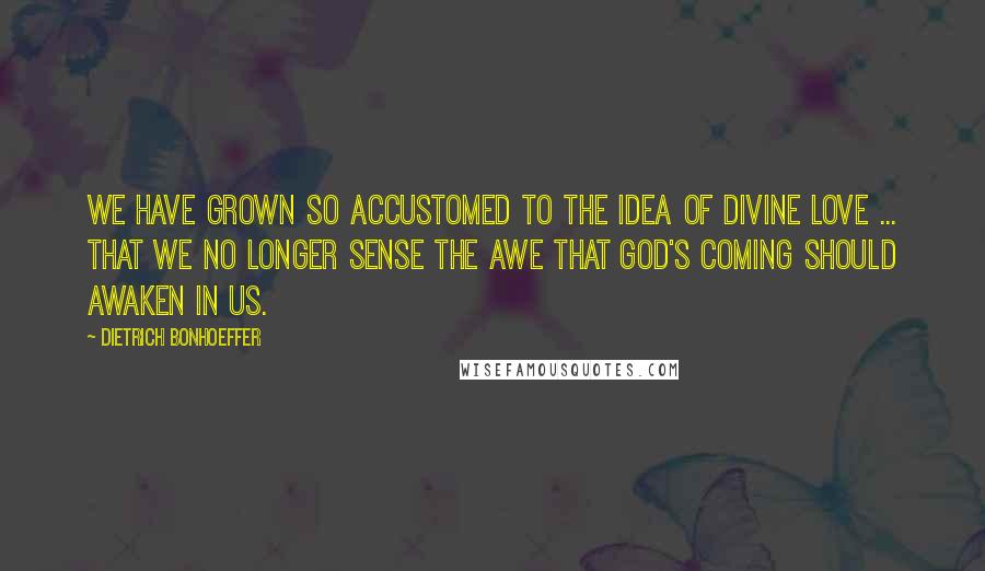 Dietrich Bonhoeffer Quotes: We have grown so accustomed to the idea of divine love ... that we no longer sense the awe that God's coming should awaken in us.