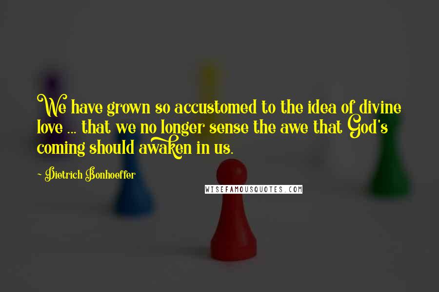 Dietrich Bonhoeffer Quotes: We have grown so accustomed to the idea of divine love ... that we no longer sense the awe that God's coming should awaken in us.