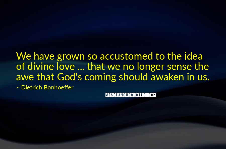 Dietrich Bonhoeffer Quotes: We have grown so accustomed to the idea of divine love ... that we no longer sense the awe that God's coming should awaken in us.