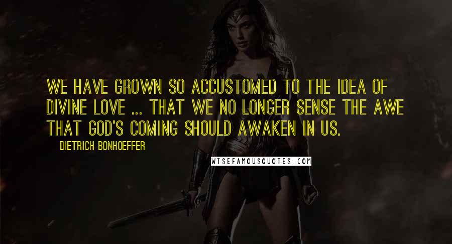 Dietrich Bonhoeffer Quotes: We have grown so accustomed to the idea of divine love ... that we no longer sense the awe that God's coming should awaken in us.