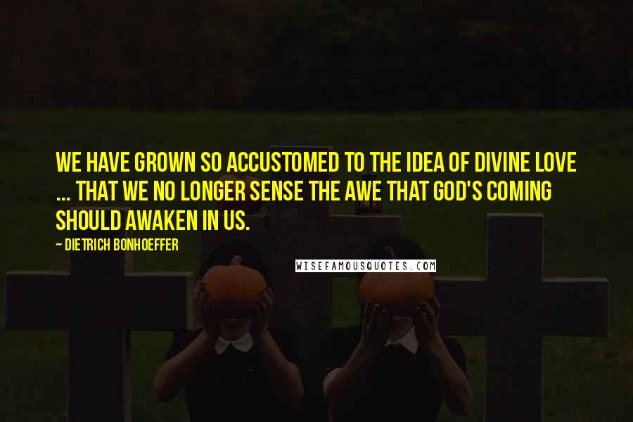 Dietrich Bonhoeffer Quotes: We have grown so accustomed to the idea of divine love ... that we no longer sense the awe that God's coming should awaken in us.