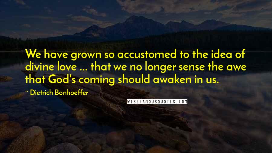 Dietrich Bonhoeffer Quotes: We have grown so accustomed to the idea of divine love ... that we no longer sense the awe that God's coming should awaken in us.