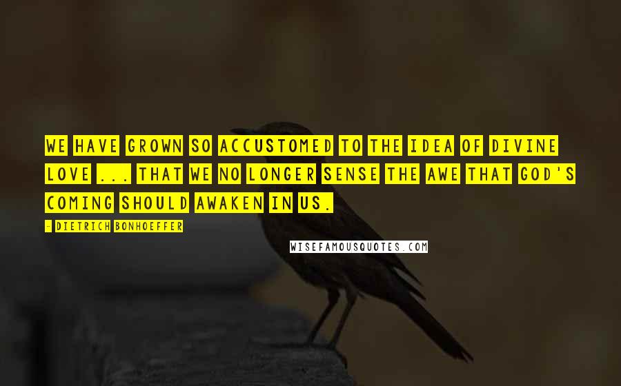 Dietrich Bonhoeffer Quotes: We have grown so accustomed to the idea of divine love ... that we no longer sense the awe that God's coming should awaken in us.