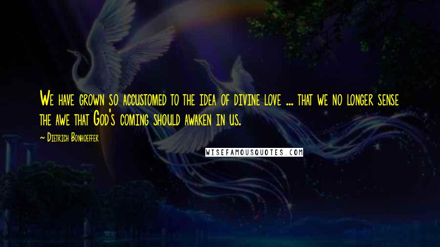 Dietrich Bonhoeffer Quotes: We have grown so accustomed to the idea of divine love ... that we no longer sense the awe that God's coming should awaken in us.