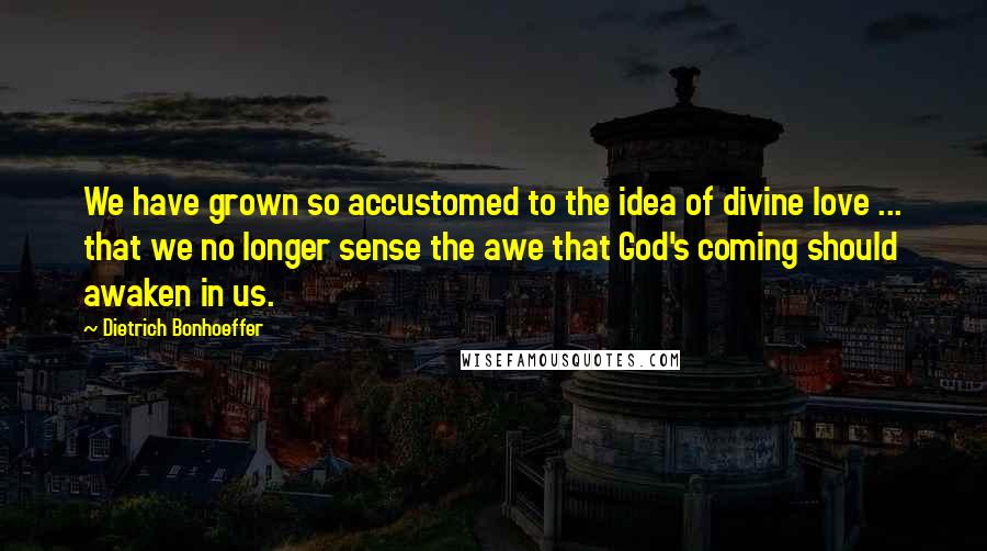 Dietrich Bonhoeffer Quotes: We have grown so accustomed to the idea of divine love ... that we no longer sense the awe that God's coming should awaken in us.