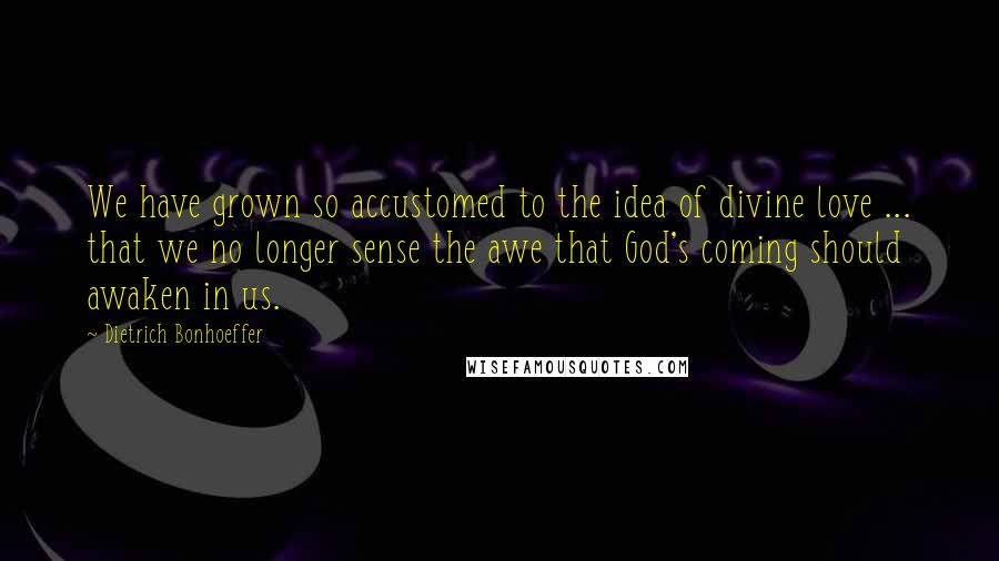 Dietrich Bonhoeffer Quotes: We have grown so accustomed to the idea of divine love ... that we no longer sense the awe that God's coming should awaken in us.