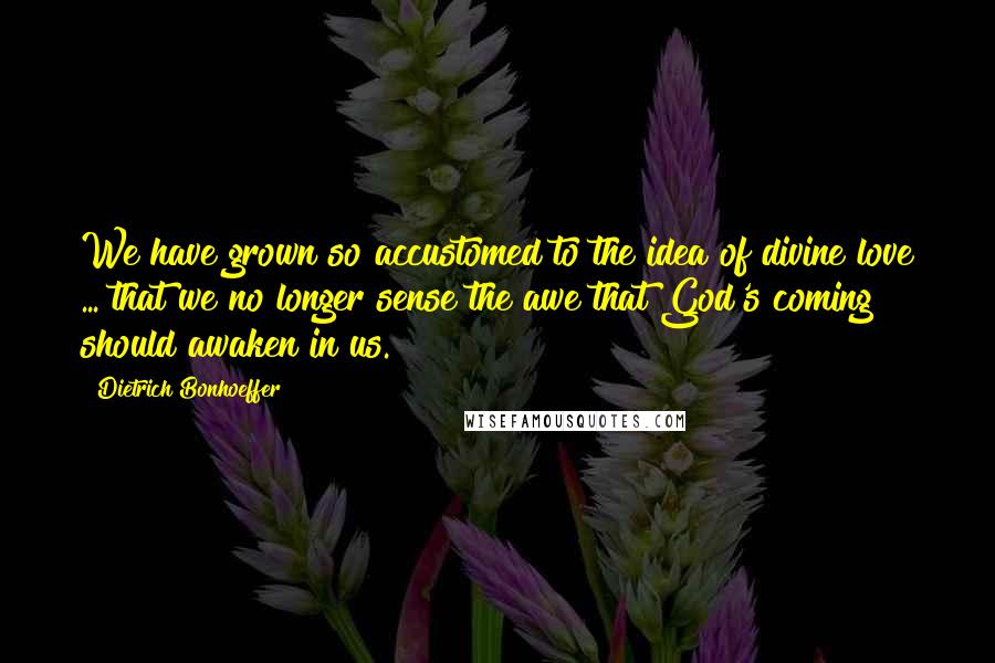 Dietrich Bonhoeffer Quotes: We have grown so accustomed to the idea of divine love ... that we no longer sense the awe that God's coming should awaken in us.