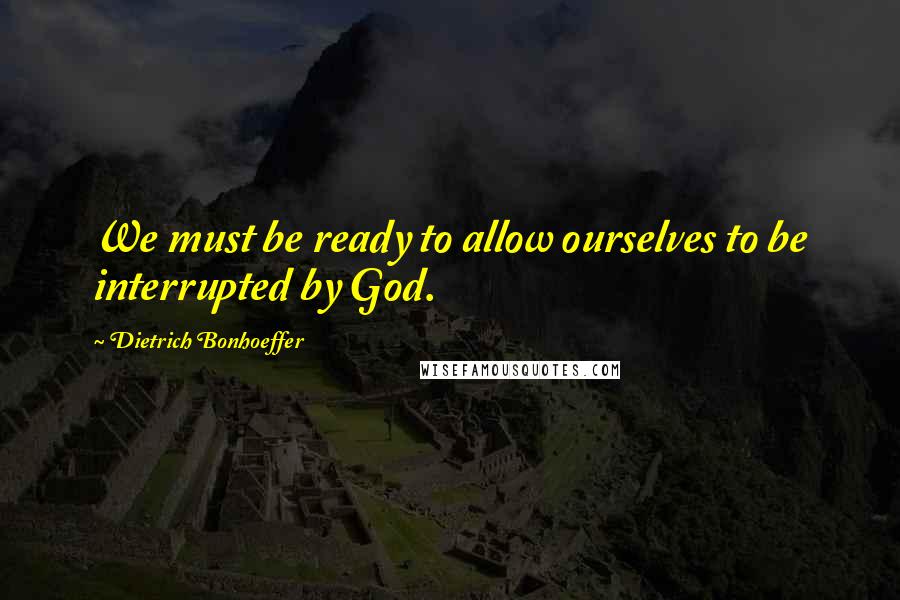 Dietrich Bonhoeffer Quotes: We must be ready to allow ourselves to be interrupted by God.