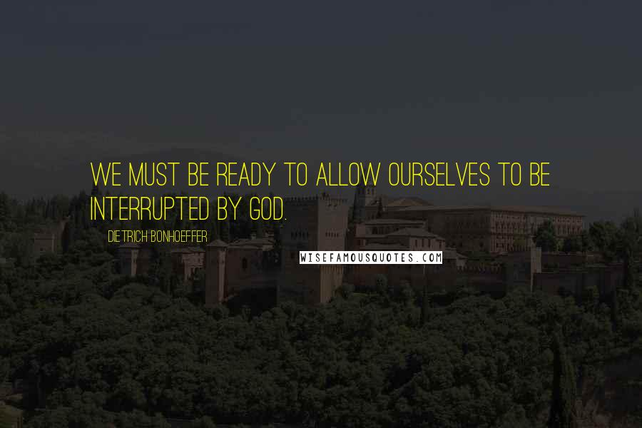 Dietrich Bonhoeffer Quotes: We must be ready to allow ourselves to be interrupted by God.