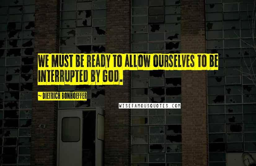 Dietrich Bonhoeffer Quotes: We must be ready to allow ourselves to be interrupted by God.