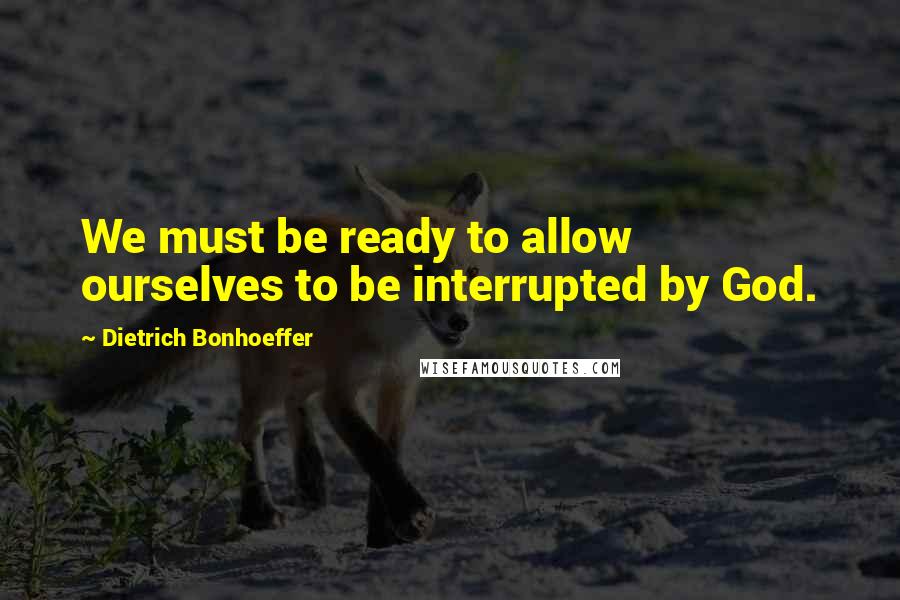 Dietrich Bonhoeffer Quotes: We must be ready to allow ourselves to be interrupted by God.