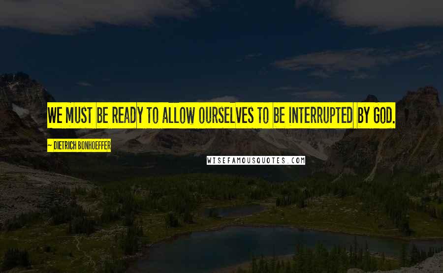 Dietrich Bonhoeffer Quotes: We must be ready to allow ourselves to be interrupted by God.