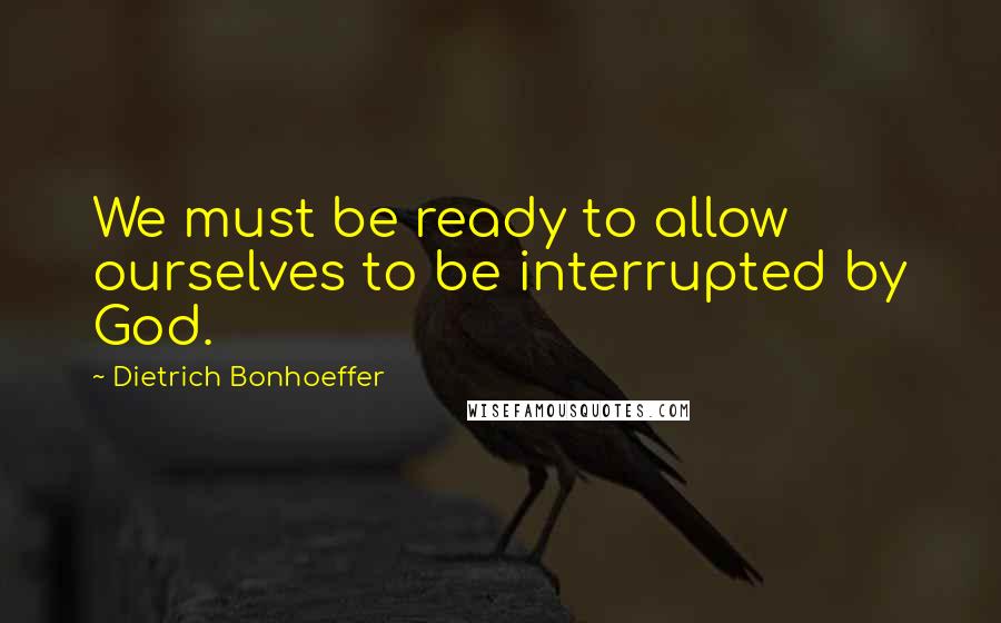 Dietrich Bonhoeffer Quotes: We must be ready to allow ourselves to be interrupted by God.