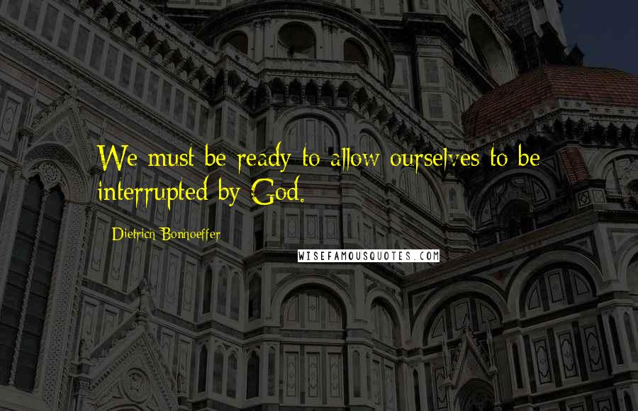 Dietrich Bonhoeffer Quotes: We must be ready to allow ourselves to be interrupted by God.