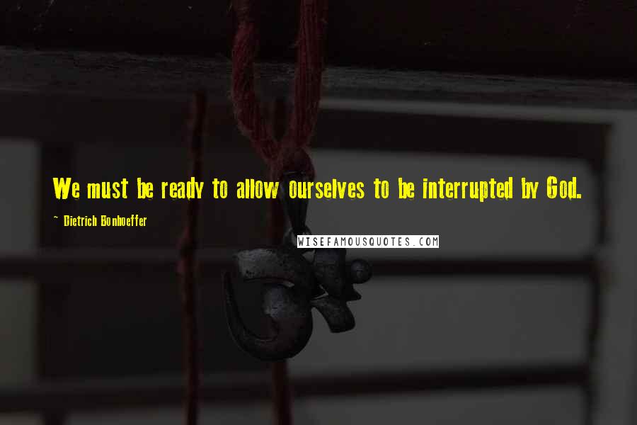 Dietrich Bonhoeffer Quotes: We must be ready to allow ourselves to be interrupted by God.