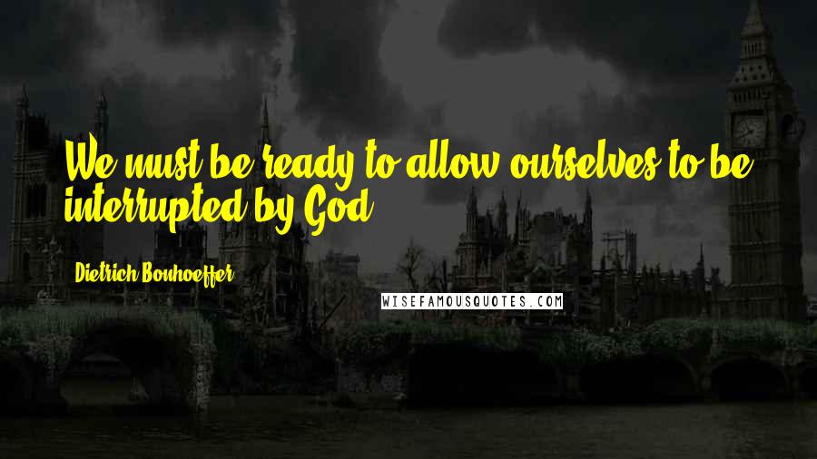 Dietrich Bonhoeffer Quotes: We must be ready to allow ourselves to be interrupted by God.