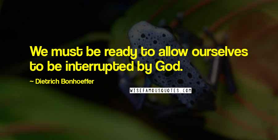 Dietrich Bonhoeffer Quotes: We must be ready to allow ourselves to be interrupted by God.