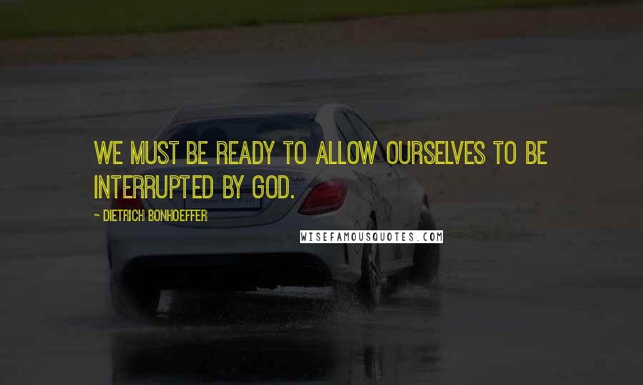 Dietrich Bonhoeffer Quotes: We must be ready to allow ourselves to be interrupted by God.