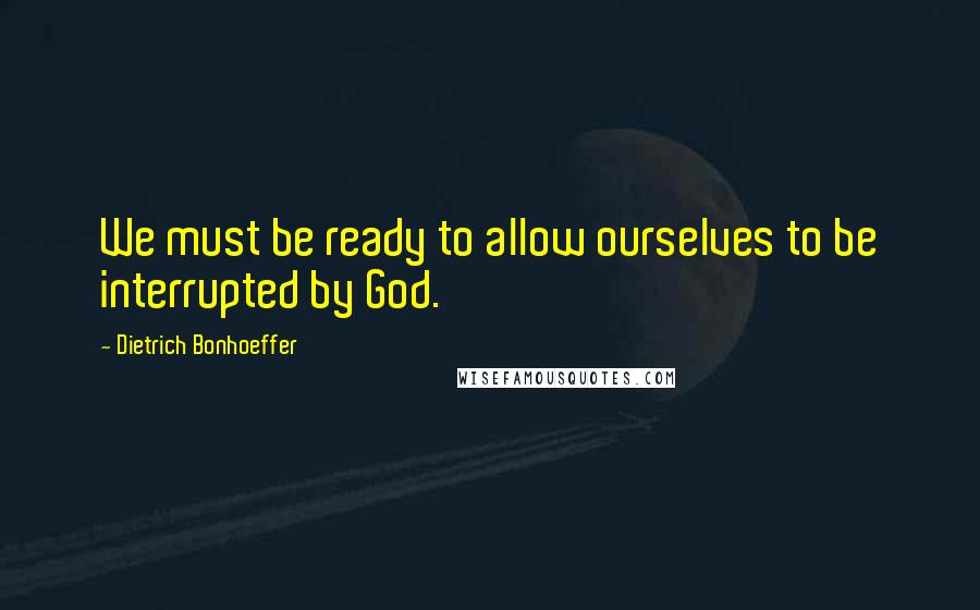 Dietrich Bonhoeffer Quotes: We must be ready to allow ourselves to be interrupted by God.