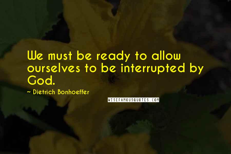 Dietrich Bonhoeffer Quotes: We must be ready to allow ourselves to be interrupted by God.