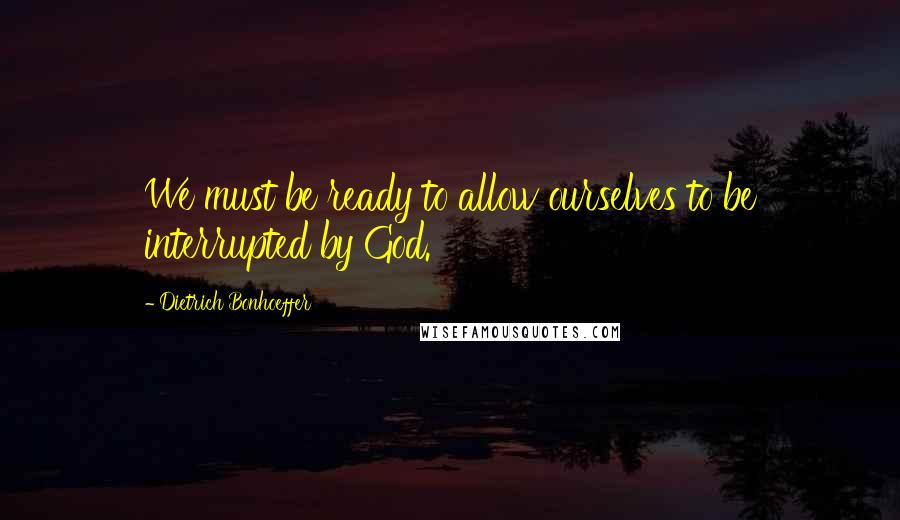 Dietrich Bonhoeffer Quotes: We must be ready to allow ourselves to be interrupted by God.